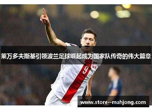 莱万多夫斯基引领波兰足球崛起成为国家队传奇的伟大篇章 莱万多夫斯基引领波兰足球崛起成为国家队传奇的伟大篇章