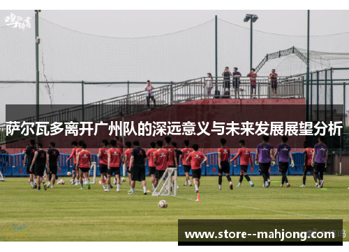 萨尔瓦多离开广州队的深远意义与未来发展展望分析
