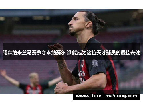 阿森纳米兰马赛争夺本纳赛尔 谁能成为这位天才球员的最佳去处 阿森纳米兰马赛争夺本纳赛尔 谁能成为这位天才球员的最佳去处