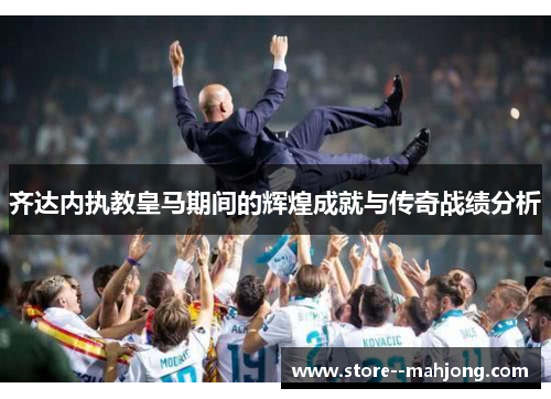 齐达内执教皇马期间的辉煌成就与传奇战绩分析 齐达内执教皇马期间的辉煌成就与传奇战绩分析