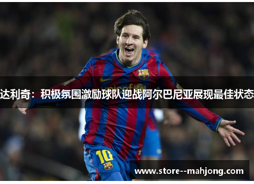 达利奇：积极氛围激励球队迎战阿尔巴尼亚展现最佳状态