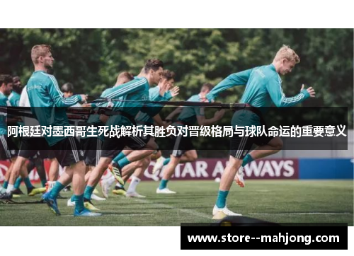 阿根廷对墨西哥生死战解析其胜负对晋级格局与球队命运的重要意义