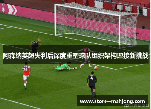 阿森纳英超失利后深度重塑球队组织架构迎接新挑战