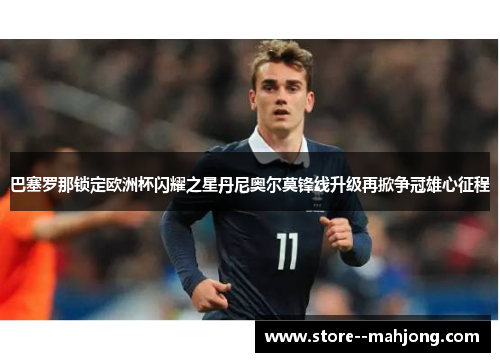 巴塞罗那锁定欧洲杯闪耀之星丹尼奥尔莫锋线升级再掀争冠雄心征程