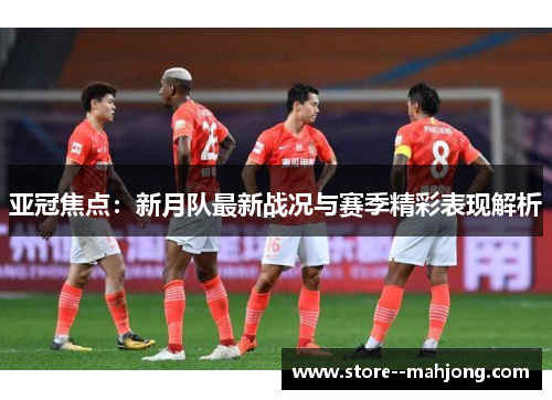 亚冠焦点：新月队最新战况与赛季精彩表现解析